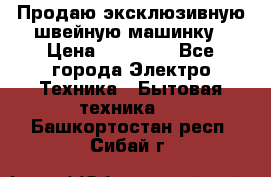 Продаю эксклюзивную швейную машинку › Цена ­ 13 900 - Все города Электро-Техника » Бытовая техника   . Башкортостан респ.,Сибай г.